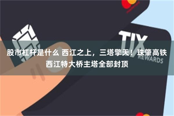 股市杠杆是什么 西江之上,三塔擎天!珠肇高铁西江特大桥主塔全部封顶