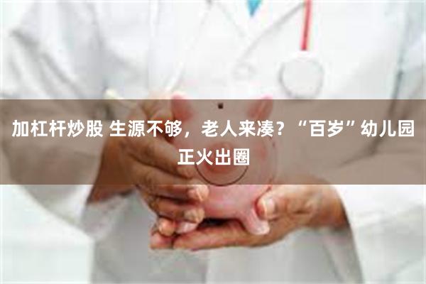 加杠杆炒股 生源不够，老人来凑？“百岁”幼儿园正火出圈