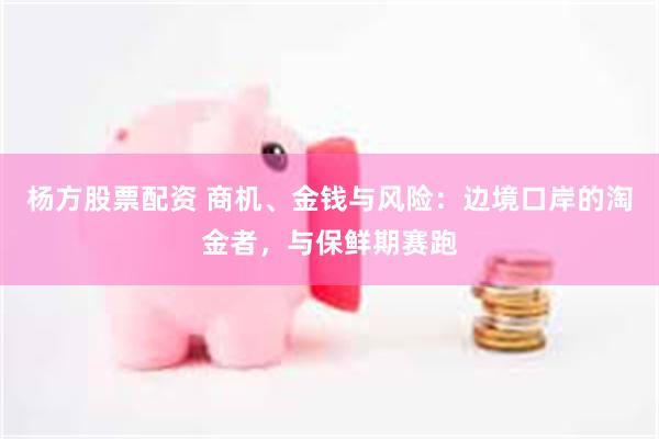杨方股票配资 商机、金钱与风险：边境口岸的淘金者，与保鲜期赛跑