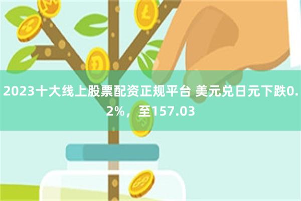 2023十大线上股票配资正规平台 美元兑日元下跌0.2%，至157.03
