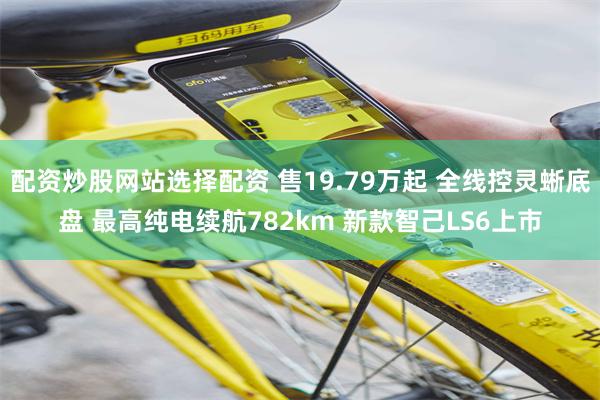 配资炒股网站选择配资 售19.79万起 全线控灵蜥底盘 最高纯电续航782km 新款智己LS6上市
