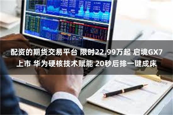 配资的期货交易平台 限时22.99万起 启境GX7上市 华为硬核技术赋能 20秒后排一键成床