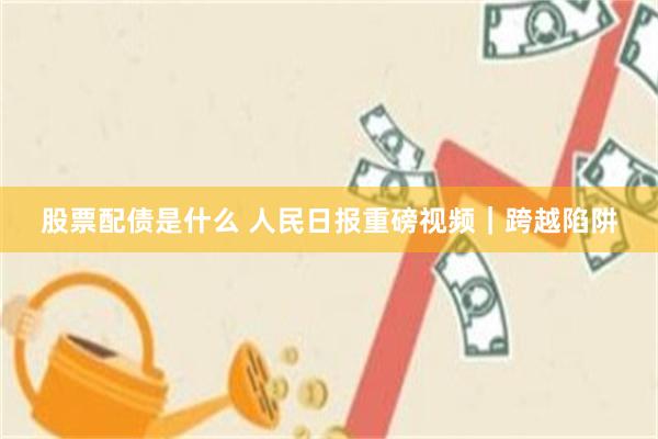 股票配债是什么 人民日报重磅视频｜跨越陷阱