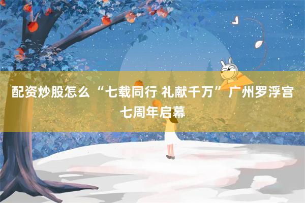 配资炒股怎么 “七载同行 礼献千万” 广州罗浮宫七周年启幕
