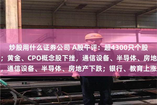 炒股用什么证券公司 A股午评：超4300只个股飘绿，三大指数集体收跌；黄金、CPO概念股下挫，通信设备、半导体、房地产下跌；银行、教育上涨