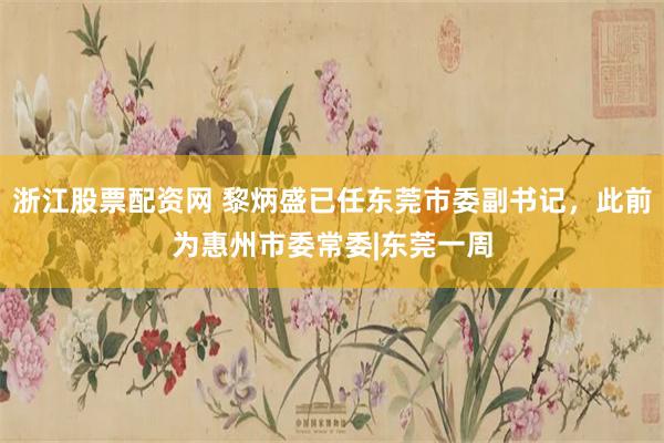 浙江股票配资网 黎炳盛已任东莞市委副书记，此前为惠州市委常委|东莞一周