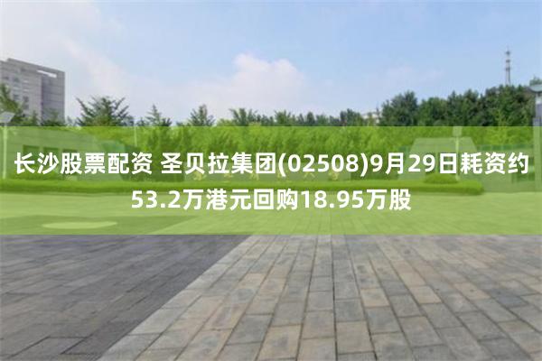 长沙股票配资 圣贝拉集团(02508)9月29日耗资约53.2万港元回购18.95万股