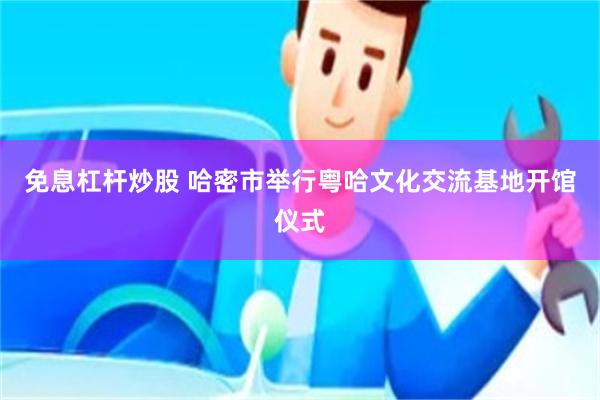 免息杠杆炒股 哈密市举行粤哈文化交流基地开馆仪式