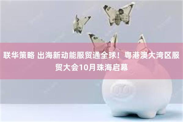联华策略 出海新动能服贸通全球！粤港澳大湾区服贸大会10月珠海启幕