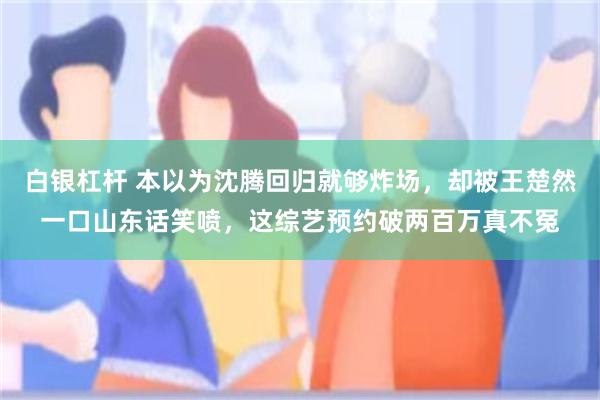 白银杠杆 本以为沈腾回归就够炸场，却被王楚然一口山东话笑喷，这综艺预约破两百万真不冤