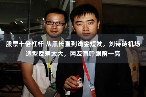 股票十倍杠杆 从黑长直到浅金短发，刘诗诗机场造型反差太大，网友直呼眼前一亮