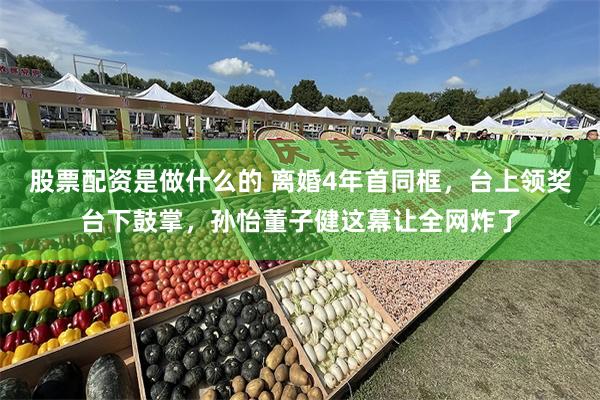 股票配资是做什么的 离婚4年首同框，台上领奖台下鼓掌，孙怡董子健这幕让全网炸了