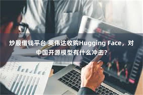 炒股借钱平台 英伟达收购Hugging Face,对中国开源模型有什么冲击?
