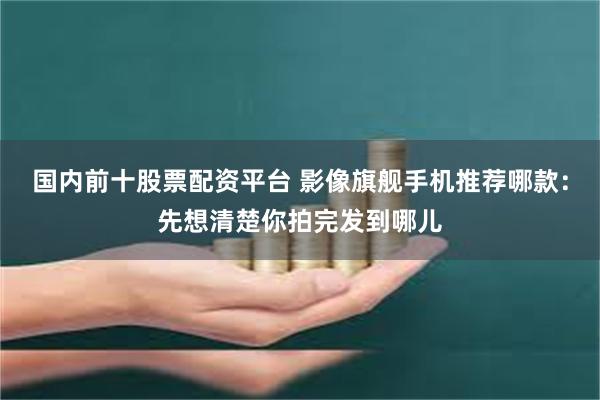 国内前十股票配资平台 影像旗舰手机推荐哪款：先想清楚你拍完发到哪儿