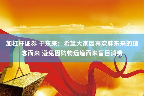 加杠杆证券 于东来：希望大家因喜欢胖东来的理念而来 避免因购物远道而来盲目消费