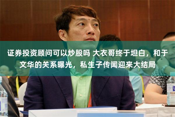 证券投资顾问可以炒股吗 大衣哥终于坦白，和于文华的关系曝光，私生子传闻迎来大结局