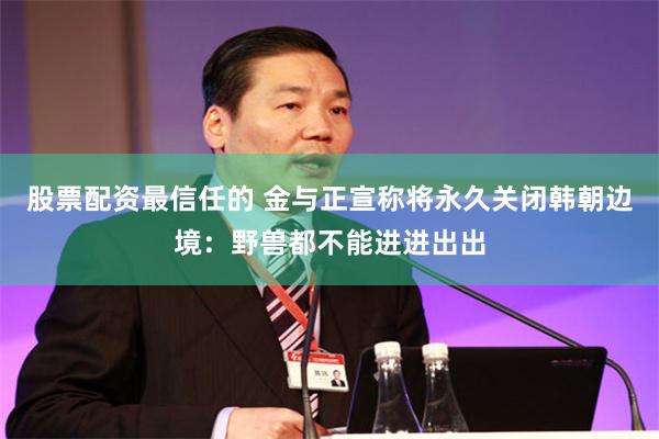股票配资最信任的 金与正宣称将永久关闭韩朝边境：野兽都不能进进出出