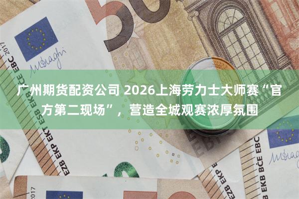 广州期货配资公司 2026上海劳力士大师赛“官方第二现场”，营造全城观赛浓厚氛围