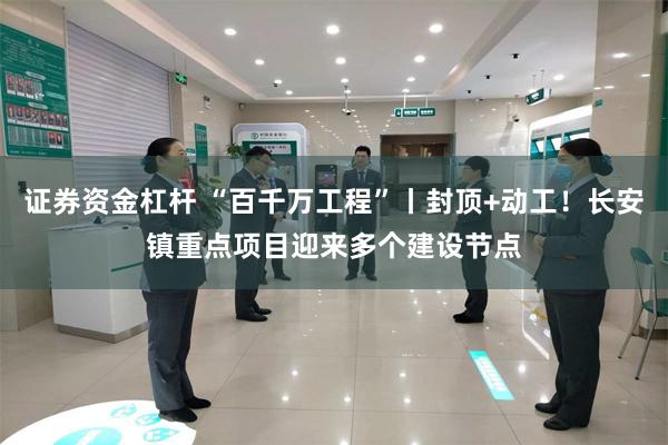 证券资金杠杆 “百千万工程”丨封顶+动工！长安镇重点项目迎来多个建设节点