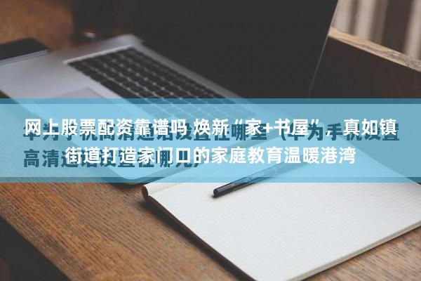 网上股票配资靠谱吗 焕新“家+书屋”，真如镇街道打造家门口的家庭教育温暖港湾