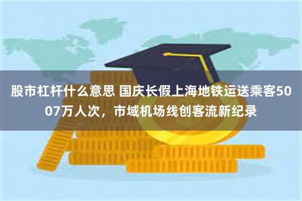 股市杠杆什么意思 国庆长假上海地铁运送乘客5007万人次,市域机场线创客流新纪录