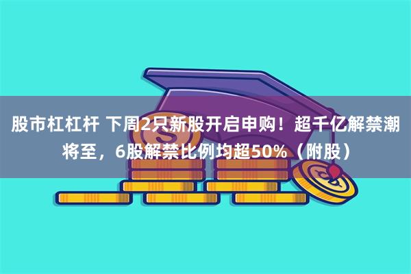 股市杠杠杆 下周2只新股开启申购!超千亿解禁潮将至,6股解禁比例均超50%(附股)