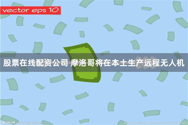 股票在线配资公司 摩洛哥将在本土生产远程无人机