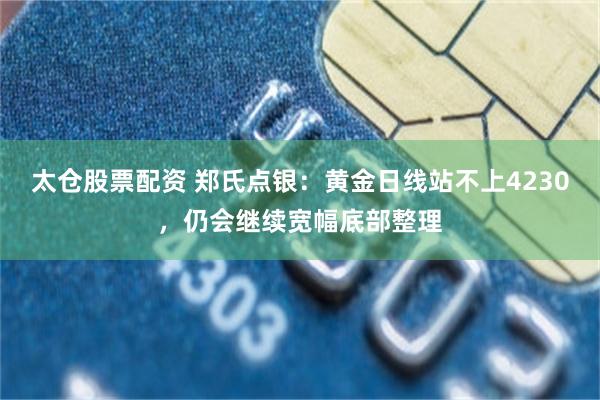 太仓股票配资 郑氏点银：黄金日线站不上4230，仍会继续宽幅底部整理